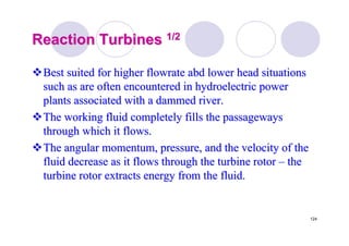 124
Reaction TurbinesReaction Turbines 1/21/2
Best suited for higherBest suited for higher flowrateflowrate abdabd lower head situationslower head situations
such as are often encountered in hydroelectric powersuch as are often encountered in hydroelectric power
plants associated with a dammed river.plants associated with a dammed river.
The working fluid completely fills the passagewaysThe working fluid completely fills the passageways
through which it flows.through which it flows.
The angular momentum, pressure, and the velocity of theThe angular momentum, pressure, and the velocity of the
fluid decrease as it flows through the turbine rotorfluid decrease as it flows through the turbine rotor –– thethe
turbine rotor extracts energy from the fluid.turbine rotor extracts energy from the fluid.
 