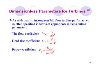 126
Dimensionless Parameters for TurbinesDimensionless Parameters for Turbines 1/21/2
As with pumps, incompressible flow turbine performanceAs with pumps, incompressible flow turbine performance
is often specified in terms of appropriate dimensionlessis often specified in terms of appropriate dimensionless
parametersparameters
22
T
H
D
gh
C
ω
=Head rise coefficientHead rise coefficient
53
shaft
p
D
W
C
ρω
=
&
Power coefficientPower coefficient
The flow coefficientThe flow coefficient 3Q
D
Q
C
ω
=
 