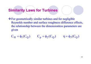 128
Similarity Laws for TurbinesSimilarity Laws for Turbines
For geometrically similar turbines and for negligibleFor geometrically similar turbines and for negligible
Reynolds number and surface roughness difference effects,Reynolds number and surface roughness difference effects,
the relationship between the dimensionless parameters arethe relationship between the dimensionless parameters are
givengiven
)C()C(C)C(C Q3Q2pQ1H φ=ηφ=φ=
 