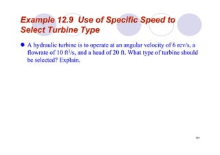 131
Example 12.9 Use of Specific Speed toExample 12.9 Use of Specific Speed to
Select Turbine TypeSelect Turbine Type
A hydraulic turbine is to operate at an angular velocity of 6 reA hydraulic turbine is to operate at an angular velocity of 6 rev/s, av/s, a
flowrateflowrate of 10 ftof 10 ft33/s, and a head of 20 ft. What type of turbine should/s, and a head of 20 ft. What type of turbine should
be selected? Explain.be selected? Explain.
 