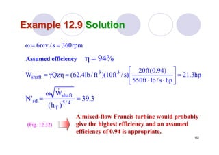 132
Example 12.9Example 12.9 SolutionSolution
(Fig. 12.32)(Fig. 12.32)
rpm360s/rev6 ==ω
hp3.21
hps/lbft550
)94.0(ft20
)s/ft10)(ft/lb4.62(QzW 33
shaft =⎥
⎦
⎤
⎢
⎣
⎡
⋅⋅
=ηγ=&
3.39
)h(
W
'N 4/5
T
shaft
sd =
ω
=
&
A mixedA mixed--flow Francis turbine would probablyflow Francis turbine would probably
give the highest efficiency and an assumedgive the highest efficiency and an assumed
efficiency of 0.94 is appropriate.efficiency of 0.94 is appropriate.
Assumed efficiencyAssumed efficiency %94=η
 