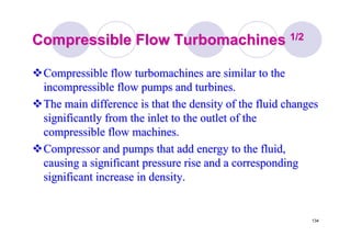134
Compressible FlowCompressible Flow TurbomachinesTurbomachines 1/21/2
Compressible flowCompressible flow turbomachinesturbomachines are similar to theare similar to the
incompressible flow pumps and turbines.incompressible flow pumps and turbines.
The main difference is that the density of the fluid changesThe main difference is that the density of the fluid changes
significantly from the inlet to the outlet of thesignificantly from the inlet to the outlet of the
compressible flow machines.compressible flow machines.
Compressor and pumps that add energy to the fluid,Compressor and pumps that add energy to the fluid,
causing a significant pressure rise and a correspondingcausing a significant pressure rise and a corresponding
significant increase in density.significant increase in density.
 