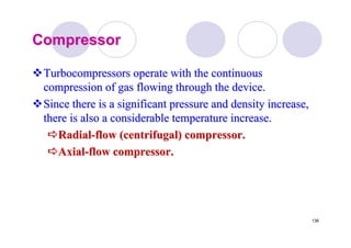 136
CompressorCompressor
TurbocompressorsTurbocompressors operate with the continuousoperate with the continuous
compression of gas flowing through the device.compression of gas flowing through the device.
Since there is a significant pressure and density increase,Since there is a significant pressure and density increase,
there is also a considerable temperature increase.there is also a considerable temperature increase.
RadialRadial--flow (centrifugal) compressor.flow (centrifugal) compressor.
AxialAxial--flow compressor.flow compressor.
 