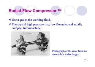 137
RadialRadial--Flow CompressorFlow Compressor 1/31/3
Use a gas as the working fluid.Use a gas as the working fluid.
The typical high pressure rise, lowThe typical high pressure rise, low flowrateflowrate, and axially, and axially
compactcompact turbomachineturbomachine..
Photograph of the rotor from anPhotograph of the rotor from an
automobile turbocharger.automobile turbocharger.
 