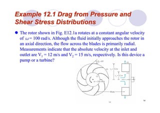 14
Example 12.1 Drag from Pressure andExample 12.1 Drag from Pressure and
Shear Stress DistributionsShear Stress Distributions
The rotor shown in Fig. E12.1a rotates at a constant angular velThe rotor shown in Fig. E12.1a rotates at a constant angular velocityocity
ofof ωω= 100= 100 rad/srad/s. Although the fluid initially approaches the rotor in. Although the fluid initially approaches the rotor in
an axial direction, the flow across the blades is primarily radian axial direction, the flow across the blades is primarily radial.al.
Measurements indicate that the absolute velocity at the inlet anMeasurements indicate that the absolute velocity at the inlet andd
outlet are Voutlet are V11 = 12= 12 m/sm/s and Vand V22 = 15= 15 m/sm/s, respectively. Is this device a, respectively. Is this device a
pump or a turbine?pump or a turbine?
 