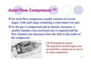 141
AxialAxial--Flow CompressorFlow Compressor 2/42/4
An axialAn axial--flow compressor usually consists of severalflow compressor usually consists of several
stages, with each stage containing a rotor/stator row pair.stages, with each stage containing a rotor/stator row pair.
As the gas is compressed and its density increases, aAs the gas is compressed and its density increases, a
smaller annulus crosssmaller annulus cross--sectional area is required and thesectional area is required and the
flow channel size decreases from the inlet to the outlet offlow channel size decreases from the inlet to the outlet of
the compressor.the compressor.
CE 90 propulsion system.CE 90 propulsion system.
The typical jet aircraft engine usesThe typical jet aircraft engine uses
an axialan axial--flow compressor as one offlow compressor as one of
its main componentsits main components
 