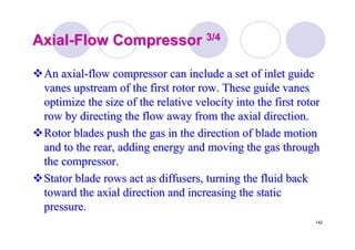 142
AxialAxial--Flow CompressorFlow Compressor 3/43/4
An axialAn axial--flow compressor can include a set of inlet guideflow compressor can include a set of inlet guide
vanes upstream of the first rotor row. These guide vanesvanes upstream of the first rotor row. These guide vanes
optimize the size of the relative velocity into the first rotoroptimize the size of the relative velocity into the first rotor
row by directing the flow away from the axial direction.row by directing the flow away from the axial direction.
Rotor blades push the gas in the direction of blade motionRotor blades push the gas in the direction of blade motion
and to the rear, adding energy and moving the gas throughand to the rear, adding energy and moving the gas through
the compressor.the compressor.
Stator blade rows act as diffusers, turning the fluid backStator blade rows act as diffusers, turning the fluid back
toward the axial direction and increasing the statictoward the axial direction and increasing the static
pressure.pressure.
 