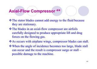 143
AxialAxial--Flow CompressorFlow Compressor 4/44/4
The stator blades cannot add energy to the fluid becauseThe stator blades cannot add energy to the fluid because
they are stationary.they are stationary.
The blades in an axialThe blades in an axial--flow compressor are airfoilsflow compressor are airfoils
carefully designed to produce appropriate lift and dragcarefully designed to produce appropriate lift and drag
forces on the flowing gas.forces on the flowing gas.
As occurs with airplane wings, compressor blades can stall.As occurs with airplane wings, compressor blades can stall.
When the angle of incidence becomes too large, blade stallWhen the angle of incidence becomes too large, blade stall
can occur and the result is compressor surge or stallcan occur and the result is compressor surge or stall ––
possible damage to the machine.possible damage to the machine.
 