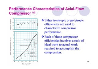 144
Performance Characteristics of AxialPerformance Characteristics of Axial--FlowFlow
CompressorCompressor 1/21/2
Either isentropic orEither isentropic or polytropicpolytropic
efficiencies are used toefficiencies are used to
characterize compressorcharacterize compressor
performance.performance.
Each of these compressorEach of these compressor
efficiencies involves a ratio ofefficiencies involves a ratio of
ideal work to actual workideal work to actual work
required to accomplish therequired to accomplish the
compression.compression.
 