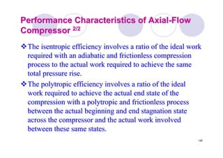 145
Performance Characteristics of AxialPerformance Characteristics of Axial--FlowFlow
CompressorCompressor 2/22/2
The isentropic efficiency involves a ratio of the ideal workThe isentropic efficiency involves a ratio of the ideal work
required with an adiabatic and frictionless compressionrequired with an adiabatic and frictionless compression
process to the actual work required to achieve the sameprocess to the actual work required to achieve the same
total pressure rise.total pressure rise.
TheThe polytropicpolytropic efficiency involves a ratio of the idealefficiency involves a ratio of the ideal
work required to achieve the actual end state of thework required to achieve the actual end state of the
compression with acompression with a polytropicpolytropic and frictionless processand frictionless process
between the actual beginning and end stagnation statebetween the actual beginning and end stagnation state
across the compressor and the actual work involvedacross the compressor and the actual work involved
between these same states.between these same states.
 