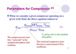 147
Parameters for CompressorParameters for Compressor 2/32/3
When we consider a given compressor operating on aWhen we consider a given compressor operating on a
given work fluid, the above equation reduces togiven work fluid, the above equation reduces to
std0test01
std0test01test
std
p/p
T/kRTm
m
&
& = (54)(54)
The compressorThe compressor--test masstest mass
flowflow ““correctedcorrected”” to theto the
standard atmosphere inletstandard atmosphere inlet
conditioncondition
The corrected compressor massThe corrected compressor mass
flowrateflowrate is used instead of flowis used instead of flow
coefficient.coefficient.
TT00 and pand p00 refer to the standardrefer to the standard
atmosphereatmosphere
 