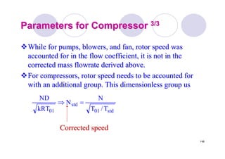 148
Parameters for CompressorParameters for Compressor 3/33/3
While for pumps, blowers, and fan, rotor speed wasWhile for pumps, blowers, and fan, rotor speed was
accounted for in the flow coefficient, it is not in theaccounted for in the flow coefficient, it is not in the
corrected masscorrected mass flowrateflowrate derived above.derived above.
For compressors, rotor speed needs to be accounted forFor compressors, rotor speed needs to be accounted for
with an additional group. This dimensionless group uswith an additional group. This dimensionless group us
std01
std
01 T/T
N
N
kRT
ND
=⇒
Corrected speedCorrected speed
 