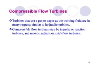 150
Compressible Flow TurbinesCompressible Flow Turbines
Turbines that use a gas or vapor as the working fluid are inTurbines that use a gas or vapor as the working fluid are in
many respects similar to hydraulic turbines.many respects similar to hydraulic turbines.
Compressible flow turbines may be impulse or reactionCompressible flow turbines may be impulse or reaction
turbines, and mixedturbines, and mixed--, radial, radial--, or axial, or axial--flow turbines.flow turbines.
 