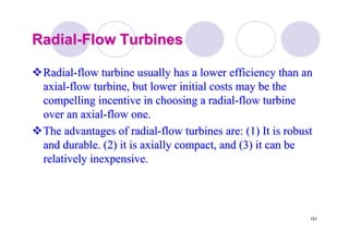 151
RadialRadial--Flow TurbinesFlow Turbines
RadialRadial--flow turbine usually has a lower efficiency than anflow turbine usually has a lower efficiency than an
axialaxial--flow turbine, but lower initial costs may be theflow turbine, but lower initial costs may be the
compelling incentive in choosing a radialcompelling incentive in choosing a radial--flow turbineflow turbine
over an axialover an axial--flow one.flow one.
The advantages of radialThe advantages of radial--flow turbines are: (1) It is robustflow turbines are: (1) It is robust
and durable. (2) it is axially compact, and (3) it can beand durable. (2) it is axially compact, and (3) it can be
relatively inexpensive.relatively inexpensive.
 