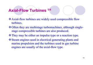 152
AxialAxial--Flow TurbinesFlow Turbines 1/41/4
AxialAxial--flow turbines are widely used compressible flowflow turbines are widely used compressible flow
turbines.turbines.
Often they are multistageOften they are multistage turbomachinesturbomachines, although single, although single--
stage compressible turbines are also produced.stage compressible turbines are also produced.
They may be either an impulse type or a reaction type.They may be either an impulse type or a reaction type.
Steam engines used in electrical generating plants andSteam engines used in electrical generating plants and
marine propulsion and the turbines used in gas turbinemarine propulsion and the turbines used in gas turbine
engines are usually of the axialengines are usually of the axial--flow type.flow type.
 