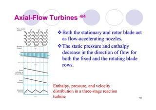 155
AxialAxial--Flow TurbinesFlow Turbines 4/44/4
Both the stationary and rotor blade actBoth the stationary and rotor blade act
as flowas flow--accelerating nozzles.accelerating nozzles.
The static pressure and enthalpyThe static pressure and enthalpy
decrease in the direction of flow fordecrease in the direction of flow for
both the fixed and the rotating bladeboth the fixed and the rotating blade
rows.rows.
Enthalpy, pressure, and velocityEnthalpy, pressure, and velocity
distribution in a threedistribution in a three--stage reactionstage reaction
turbineturbine
 