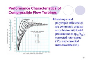 156
Performance Characteristics ofPerformance Characteristics of
Compressible Flow TurbinesCompressible Flow Turbines
Isentropic andIsentropic and
polytropicpolytropic efficienciesefficiencies
are commonly used asare commonly used as
are inletare inlet--toto--outlet totaloutlet total
pressure ratios (ppressure ratios (p0101/p/p0202),),
corrected rotor speedcorrected rotor speed
(55), and corrected(55), and corrected
massmass flowrateflowrate (54).(54).
 