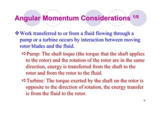 18
Angular Momentum ConsiderationsAngular Momentum Considerations 1/61/6
Work transferred to or from a fluid flowing through aWork transferred to or from a fluid flowing through a
pump or a turbine occurs by interaction between movingpump or a turbine occurs by interaction between moving
rotor blades and the fluid.rotor blades and the fluid.
Pump: The shaft toque (the torque that the shaft appliesPump: The shaft toque (the torque that the shaft applies
to the rotor) and the rotation of the rotor are in the sameto the rotor) and the rotation of the rotor are in the same
direction, energy is transferred from the shaft to thedirection, energy is transferred from the shaft to the
rotor and from the rotor to the fluid.rotor and from the rotor to the fluid.
Turbine: The torque exerted by the shaft on the rotor isTurbine: The torque exerted by the shaft on the rotor is
opposite to the direction of rotation, the energy transferopposite to the direction of rotation, the energy transfer
is from the fluid to the rotor.is from the fluid to the rotor.
 