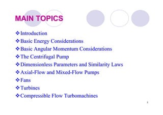 2
MAIN TOPICSMAIN TOPICS
IntroductionIntroduction
Basic Energy ConsiderationsBasic Energy Considerations
Basic Angular Momentum ConsiderationsBasic Angular Momentum Considerations
The Centrifugal PumpThe Centrifugal Pump
Dimensionless Parameters and Similarity LawsDimensionless Parameters and Similarity Laws
AxialAxial--Flow and MixedFlow and Mixed--Flow PumpsFlow Pumps
FansFans
TurbinesTurbines
Compressible FlowCompressible Flow TurbomachinesTurbomachines
 