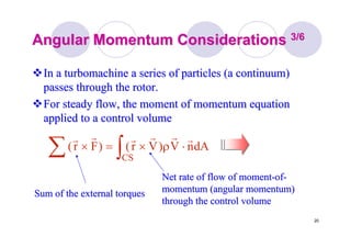 20
Angular Momentum ConsiderationsAngular Momentum Considerations 3/63/6
In aIn a turbomachineturbomachine a series of particles (a continuum)a series of particles (a continuum)
passes through the rotor.passes through the rotor.
For steady flow, the moment of momentum equationFor steady flow, the moment of momentum equation
applied to a control volumeapplied to a control volume
∫∑ ⋅ρ×=×
CS
dAnV)Vr()Fr(
rrrrrr
Sum of the external torquesSum of the external torques
Net rate of flow of momentNet rate of flow of moment--ofof--
momentum (angular momentum)momentum (angular momentum)
through the control volumethrough the control volume
 