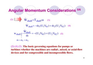 22
Angular Momentum ConsiderationsAngular Momentum Considerations 5/65/6
(3(3) (4) (5) :The basic governing equations for pumps orThe basic governing equations for pumps or
turbines whether the machines are radialturbines whether the machines are radial--, mixed, or axial, mixed, or axial--flowflow
devices and for compressible and incompressible flows.devices and for compressible and incompressible flows.
(2)(2) ω= shaftshaft TW&
21 mmm &&& ==
)VU()VU(
m
W
w 2θ21θ1
shaft
shaft +−==
&
&
)VU(m)VU(mW 2θ221θ11shaft &&& +−=
(3)(3)
(4)(4)
(5)(5)
 