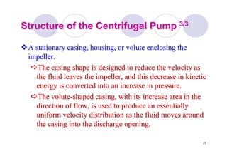 27
Structure of the Centrifugal PumpStructure of the Centrifugal Pump 3/33/3
A stationary casing, housing, or volute enclosing theA stationary casing, housing, or volute enclosing the
impeller.impeller.
The casing shape is designed to reduce the velocity asThe casing shape is designed to reduce the velocity as
the fluid leaves the impeller, and this decrease in kineticthe fluid leaves the impeller, and this decrease in kinetic
energy is converted into an increase in pressure.energy is converted into an increase in pressure.
The voluteThe volute--shaped casing, with its increase area in theshaped casing, with its increase area in the
direction of flow, is used to produce an essentiallydirection of flow, is used to produce an essentially
uniform velocity distribution as the fluid moves arounduniform velocity distribution as the fluid moves around
the casing into the discharge opening.the casing into the discharge opening.
 