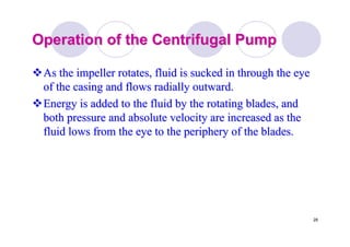 28
Operation of the Centrifugal PumpOperation of the Centrifugal Pump
As the impeller rotates, fluid is sucked in through the eyeAs the impeller rotates, fluid is sucked in through the eye
of the casing and flowsof the casing and flows radiallyradially outward.outward.
Energy is added to the fluid by the rotating blades, andEnergy is added to the fluid by the rotating blades, and
both pressure and absolute velocity are increased as theboth pressure and absolute velocity are increased as the
fluid lows from the eye to the periphery of the blades.fluid lows from the eye to the periphery of the blades.
 