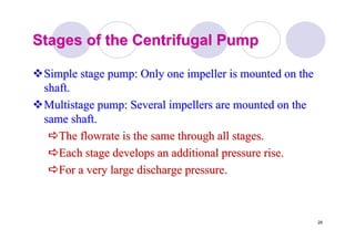 29
Stages of the Centrifugal PumpStages of the Centrifugal Pump
Simple stage pump: Only one impeller is mounted on theSimple stage pump: Only one impeller is mounted on the
shaft.shaft.
Multistage pump: Several impellers are mounted on theMultistage pump: Several impellers are mounted on the
same shaft.same shaft.
TheThe flowrateflowrate is the same through all stages.is the same through all stages.
Each stage develops an additional pressure rise.Each stage develops an additional pressure rise.
For a very large discharge pressure.For a very large discharge pressure.
 