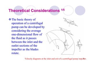 30
Theoretical ConsiderationsTheoretical Considerations 1/51/5
The basic theory ofThe basic theory of
operation of a centrifugaloperation of a centrifugal
pump can be developed bypump can be developed by
considering the averageconsidering the average
oneone--dimensional flow ofdimensional flow of
the fluid as it passesthe fluid as it passes
between the inlet and thebetween the inlet and the
outlet sections of theoutlet sections of the
impeller as the bladesimpeller as the blades
rotate.rotate.
Velocity diagrams at the inlet and exit of a centrifugal pump impeller.
 