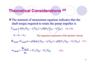 31
Theoretical ConsiderationsTheoretical Considerations 2/52/5
The moment of momentum equation indicates that theThe moment of momentum equation indicates that the
shaft torque required to rotate the pump impeller isshaft torque required to rotate the pump impeller is
)VUVU(Q)VrVr(QTW 1θ12θ21θ12θ2shaftshaft −ρ=−ωρ=ω=&
21 mmm &&& ==
1θ12θ2
shaft
shaft VUVU
m
W
w −==
&
&
)VrVr(Q)VrVr(mT 1θ12θ21θ12θ2shaft −ρ=−= &
(11)(11)
(12)(12)
The tangential components of the absolute velocityThe tangential components of the absolute velocity
(9) (10)(9) (10)
 