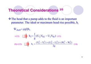 32
Theoretical ConsiderationsTheoretical Considerations 3/53/5
The head that a pump adds to the fluid is an importantThe head that a pump adds to the fluid is an important
parameter. The ideal or maximum head rise possible, hparameter. The ideal or maximum head rise possible, hii
ishaft gQhW ρ=&
)VUVU(
g
1
h 1θ12θ2i −=
(14)(14)
(13)(13)+(12)+(12)
g2
)WW()UU()VV(
h
2
2
2
1
2
1
2
2
2
1
2
2
i
−+−+−
=(8)+(12)(8)+(12)
 