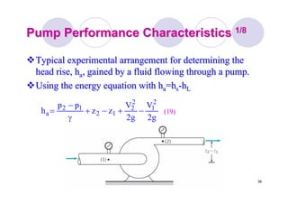 38
Pump Performance CharacteristicsPump Performance Characteristics 1/81/8
Typical experimental arrangement for determining theTypical experimental arrangement for determining the
head rise, hhead rise, haa, gained by a fluid flowing through a pump., gained by a fluid flowing through a pump.
Using the energy equation with hUsing the energy equation with haa==hhss--hhLL
g2
V
g2
V
zz
pp
h
2
1
2
2
12
12
a −+−+
γ
−
= (19)(19)
 