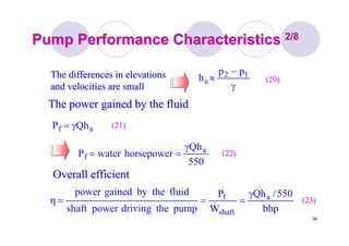 39
Pump Performance CharacteristicsPump Performance Characteristics 2/82/8
γ
−
≈ 12
a
pp
h (20)(20)The differences in elevationsThe differences in elevations
and velocities are smalland velocities are small
The power gained by the fluidThe power gained by the fluid
af QhP γ= (21)(21)
550
Qh
horsepowerwaterP a
f
γ
== (22)(22)
Overall efficientOverall efficient
bhp
550/Qh
W
P
pumpthedrivingpowershaft
fluidthebygainedpower a
shaft
f γ
===η
&
(23)(23)
 