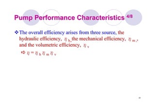 41
Pump Performance CharacteristicsPump Performance Characteristics 4/84/8
The overall efficiency arises from three source,The overall efficiency arises from three source, thethe
hydraulic efficiency,hydraulic efficiency, ηηh,,h,,thethe mechanical efficiency,mechanical efficiency, ηηm ,m ,,,
and the volumetric efficiency,and the volumetric efficiency, ηηvv
ηη==ηηhhηηmmηηvv
 