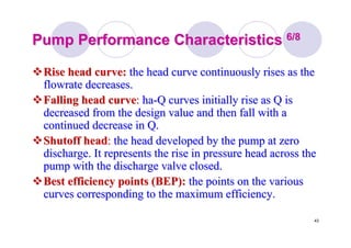 43
Pump Performance CharacteristicsPump Performance Characteristics 6/86/8
Rise head curve:Rise head curve: the head curve continuously rises as thethe head curve continuously rises as the
flowrateflowrate decreases.decreases.
Falling head curveFalling head curve:: haha--Q curves initially rise as Q isQ curves initially rise as Q is
decreased from the design value and then fall with adecreased from the design value and then fall with a
continued decrease in Q.continued decrease in Q.
Shutoff headShutoff head:: the head developed by the pump at zerothe head developed by the pump at zero
discharge. It represents the rise in pressure head across thedischarge. It represents the rise in pressure head across the
pump with the discharge valve closed.pump with the discharge valve closed.
Best efficiency points (BEP):Best efficiency points (BEP): the points on the variousthe points on the various
curves corresponding to the maximum efficiency.curves corresponding to the maximum efficiency.
 