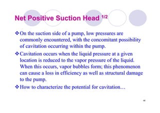 46
Net Positive Suction HeadNet Positive Suction Head 1/21/2
On the suction side of a pump, low pressures areOn the suction side of a pump, low pressures are
commonly encountered, with the concomitant possibilitycommonly encountered, with the concomitant possibility
ofof cavitationcavitation occurring within the pump.occurring within the pump.
CavitationCavitation occurs when the liquid pressure at a givenoccurs when the liquid pressure at a given
location is reduced to the vapor pressure of the liquid.location is reduced to the vapor pressure of the liquid.
When this occurs, vapor bubbles form; this phenomenonWhen this occurs, vapor bubbles form; this phenomenon
can cause a loss in efficiency as well as structural damagecan cause a loss in efficiency as well as structural damage
to the pump.to the pump.
How to characterize the potential forHow to characterize the potential for cavitationcavitation……
 