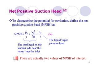 47
Net Positive Suction HeadNet Positive Suction Head 2/22/2
To characterize the potential forTo characterize the potential for cavitationcavitation, define the net, define the net
positive suction head (NPSH) aspositive suction head (NPSH) as
γ
−+
γ
= v
2
ss p
g2
Vp
NPSH (24)(24)
The total head on theThe total head on the
suction side near thesuction side near the
pump impeller inletpump impeller inlet
The liquid vaporThe liquid vapor
pressure headpressure head
There are actually two values of NPSH of interest.There are actually two values of NPSH of interest.
 