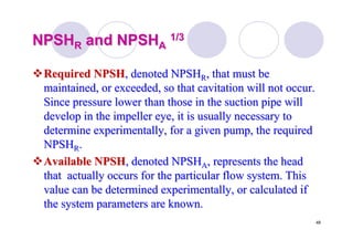48
NPSHNPSHRR and NPSHand NPSHAA
1/31/3
Required NPSHRequired NPSH, denoted NPSH, denoted NPSHRR, that must be, that must be
maintained, or exceeded, so thatmaintained, or exceeded, so that cavitationcavitation will not occur.will not occur.
Since pressure lower than those in the suction pipe willSince pressure lower than those in the suction pipe will
develop in the impeller eye, it is usually necessary todevelop in the impeller eye, it is usually necessary to
determine experimentally, for a given pump, the requireddetermine experimentally, for a given pump, the required
NPSHNPSHRR..
Available NPSHAvailable NPSH, denoted NPSH, denoted NPSHAA, represents the head, represents the head
that actually occurs for the particular flow system. Thisthat actually occurs for the particular flow system. This
value can be determined experimentally, or calculated ifvalue can be determined experimentally, or calculated if
the system parameters are known.the system parameters are known.
 