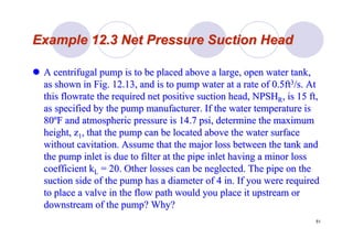 51
Example 12.3 Net Pressure Suction HeadExample 12.3 Net Pressure Suction Head
A centrifugal pump is to be placed above a large, open water tanA centrifugal pump is to be placed above a large, open water tank,k,
as shown in Fig. 12.13, and is to pump water at a rate of 0.5ftas shown in Fig. 12.13, and is to pump water at a rate of 0.5ft33/s. At/s. At
thisthis flowrateflowrate the required net positive suction head, NPSHthe required net positive suction head, NPSHRR, is 15 ft,, is 15 ft,
as specified by the pump manufacturer. If the water temperatureas specified by the pump manufacturer. If the water temperature isis
8080ººF and atmospheric pressure is 14.7F and atmospheric pressure is 14.7 psipsi, determine the maximum, determine the maximum
height, zheight, z11, that the pump can be located above the water surface, that the pump can be located above the water surface
withoutwithout cavitationcavitation. Assume that the major loss between the tank and. Assume that the major loss between the tank and
the pump inlet is due to filter at the pipe inlet having a minorthe pump inlet is due to filter at the pipe inlet having a minor lossloss
coefficientcoefficient kkLL = 20. Other losses can be neglected. The pipe on the= 20. Other losses can be neglected. The pipe on the
suction side of the pump has a diameter of 4 in. If you were reqsuction side of the pump has a diameter of 4 in. If you were requireduired
to place a valve in the flow path would you place it upstream orto place a valve in the flow path would you place it upstream or
downstream of the pump? Why?downstream of the pump? Why?
 
