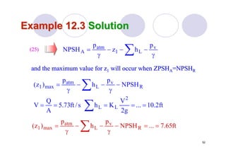 52
Example 12.3Example 12.3 SolutionSolution
and the maximum value for zand the maximum value for z11 will occur when ZPSHwill occur when ZPSHAA=NPSH=NPSHRR
(25)(25)
γ
−−−
γ
= ∑ v
L1
atm
A
p
hz
p
NPSH
R
v
L
atm
max1 NPSH
p
h
p
)z( −
γ
−−
γ
= ∑
ft2.10...
g2
V
Khs/ft73.5
A
Q
V
2
LL ===== ∑
ft65.7...NPSH
p
h
p
)z( R
v
L
atm
max1 ==−
γ
−−
γ
= ∑
 