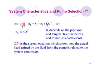 54
System Characteristics and Pump SelectionSystem Characteristics and Pump Selection 2/42/4
K depends on the pipe sizeK depends on the pipe size
and lengths, friction factors,and lengths, friction factors,
and minor loss coefficients.and minor loss coefficients.
2
12p KQzzh +−=(26)(26)
2
L KQh ∝
(27)(27)
(27)(27) is the system equation which shows how the actualis the system equation which shows how the actual
head gained by the fluid from the pump is related to thehead gained by the fluid from the pump is related to the
system parameters.system parameters.
 