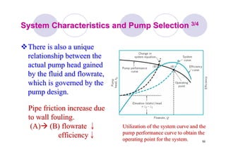 55
System Characteristics and Pump SelectionSystem Characteristics and Pump Selection 3/43/4
There is also a uniqueThere is also a unique
relationship between therelationship between the
actual pump head gainedactual pump head gained
by the fluid andby the fluid and flowrateflowrate,,
which is governed by thewhich is governed by the
pump design.pump design.
Pipe friction increase duePipe friction increase due
to wall fouling.to wall fouling.
(A)(A) (B)(B) flowrateflowrate ↓↓
efficiencyefficiency↓↓
Utilization of the system curve and theUtilization of the system curve and the
pump performance curve to obtain thepump performance curve to obtain the
operating point for the system.operating point for the system.
 