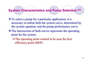 56
System Characteristics and Pump SelectionSystem Characteristics and Pump Selection 4/44/4
To select a pump for a particular application, it isTo select a pump for a particular application, it is
necessary to utilize both the system curve, determined bynecessary to utilize both the system curve, determined by
the system equation, and the pump performance curve.the system equation, and the pump performance curve.
The intersection of both curves represents the operatingThe intersection of both curves represents the operating
point for the system.point for the system.
The operating point wanted to be near the bestThe operating point wanted to be near the best
efficiency point (BEP).efficiency point (BEP).
 