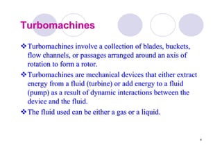 6
TurbomachinesTurbomachines
TurbomachinesTurbomachines involve a collection of blades, buckets,involve a collection of blades, buckets,
flow channels, or passages arranged around an axis offlow channels, or passages arranged around an axis of
rotation to form a rotor.rotation to form a rotor.
TurbomachinesTurbomachines are mechanical devices that either extractare mechanical devices that either extract
energy from a fluid (turbine) or add energy to a fluidenergy from a fluid (turbine) or add energy to a fluid
(pump) as a result of dynamic interactions between the(pump) as a result of dynamic interactions between the
device and the fluid.device and the fluid.
The fluid used can be either a gas or a liquid.The fluid used can be either a gas or a liquid.
 