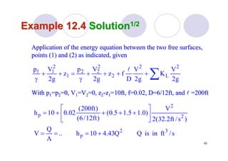 62
Example 12.4Example 12.4 SolutionSolution1/21/2
Application of the energy equation between the two free surfacesApplication of the energy equation between the two free surfaces,,
points (1) and (2) as indicated, givenpoints (1) and (2) as indicated, given
∑++++
γ
=++
γ g2
V
K
g2
V
D
fz
g2
Vp
z
g2
Vp 2
L
2
2
2
22
1
2
11 l
With pWith p11=p=p22=0, V=0, V11=V=V22=0, z=0, z22--zz11=10ft, f=0.02, D=6/12ft, and=10ft, f=0.02, D=6/12ft, and ll =200ft=200ft
s/ftinisQQ43.410h..
A
Q
V
)s/ft2.32(2
V
)0.15.15.0(
)ft12/6(
)ft200(
02.010h
32
p
2
2
p
+===
⎥
⎦
⎤
⎢
⎣
⎡
++++=
 