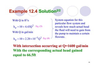 63
Example 12.4Example 12.4 SolutionSolution2/22/2
With Q in gal/minWith Q in gal/min
With intersection occurring at Q=1600 gal/minWith intersection occurring at Q=1600 gal/min
With the corresponding actual head gainedWith the corresponding actual head gained
equal to 66.5ftequal to 66.5ft
25
p Q1020.210h −
×+=
2
p Q43.410h +=
System equation for thisSystem equation for this
particular flow system andparticular flow system and
reveals how much actual headreveals how much actual head
the fluid will need to gain fromthe fluid will need to gain from
the pump to maintain a certainthe pump to maintain a certain
flowrateflowrate..
With Q in ftWith Q in ft33/s/s
Eq. (3)
Eq. (4)
 