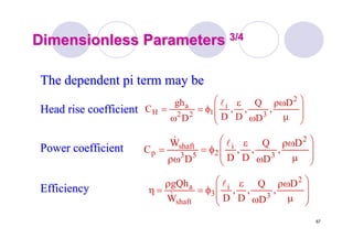 67
Dimensionless ParametersDimensionless Parameters 3/43/4
⎟
⎟
⎠
⎞
⎜
⎜
⎝
⎛
μ
ρω
ω
ε
φ=
ω
=
2
3
i
122
a
H
D
,
D
Q
,
D
,
DD
gh
C
l
The dependent pi term may beThe dependent pi term may be
Head rise coefficientHead rise coefficient
⎟
⎟
⎠
⎞
⎜
⎜
⎝
⎛
μ
ρω
ω
ε
φ=
ρω
=
2
3
i
253
shaft
p
D
,
D
Q
,
D
,
DD
W
C
l&
Power coefficientPower coefficient
⎟
⎟
⎠
⎞
⎜
⎜
⎝
⎛
μ
ρω
ω
ε
φ=
ρ
=η
2
3
i
3
shaft
a D
,
D
Q
,
D
,
DW
gQh l
&
EfficiencyEfficiency
 