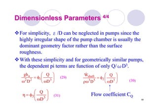 68
Dimensionless ParametersDimensionless Parameters 4/44/4
For simplicity,For simplicity, εε/D can be neglected in pumps since the/D can be neglected in pumps since the
highly irregular shape of the pump chamber is usually thehighly irregular shape of the pump chamber is usually the
dominant geometry factor rather than the surfacedominant geometry factor rather than the surface
roughness.roughness.
With these simplicity and for geometrically similar pumps,With these simplicity and for geometrically similar pumps,
the dependent pi terms are function of only Q/the dependent pi terms are function of only Q/ωωDD33..
⎟
⎠
⎞
⎜
⎝
⎛
ω
φ=
ω 3122
a
D
Q
D
gh
⎟
⎠
⎞
⎜
⎝
⎛
ω
φ=
ρω 3253
shaft
D
Q
D
W&
⎟
⎠
⎞
⎜
⎝
⎛
ω
φ=η 33
D
Q
(29)(29)
(30)(30)
(31)(31) Flow coefficient CFlow coefficient CQQ
 