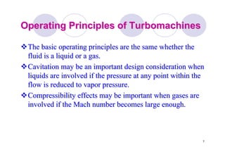 7
Operating Principles ofOperating Principles of TurbomachinesTurbomachines
The basic operating principles are the same whether theThe basic operating principles are the same whether the
fluid is a liquid or a gas.fluid is a liquid or a gas.
CavitationCavitation may be an important design consideration whenmay be an important design consideration when
liquids are involved if the pressure at any point within theliquids are involved if the pressure at any point within the
flow is reduced to vapor pressure.flow is reduced to vapor pressure.
Compressibility effects may be important when gases areCompressibility effects may be important when gases are
involved if the Mach number becomes large enough.involved if the Mach number becomes large enough.
 