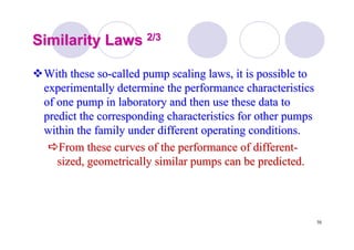 70
Similarity LawsSimilarity Laws 2/32/3
With these soWith these so--called pump scaling laws, it is possible tocalled pump scaling laws, it is possible to
experimentally determine the performance characteristicsexperimentally determine the performance characteristics
of one pump in laboratory and then use these data toof one pump in laboratory and then use these data to
predict the corresponding characteristics for other pumpspredict the corresponding characteristics for other pumps
within the family under different operating conditions.within the family under different operating conditions.
From these curves of the performance of differentFrom these curves of the performance of different--
sized, geometrically similar pumps can be predicted.sized, geometrically similar pumps can be predicted.
 